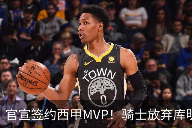 官宣签约西甲MVP！骑士放弃库明加，只愿给底薪！