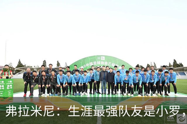 弗拉米尼：生涯最强队友是小罗，为小法教练取得的成就感到骄傲